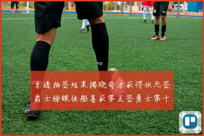 乐透抽签结果揭晓奇才获得状元签爵士榜眼快船喜获第五签勇士第十一雷霆第十二