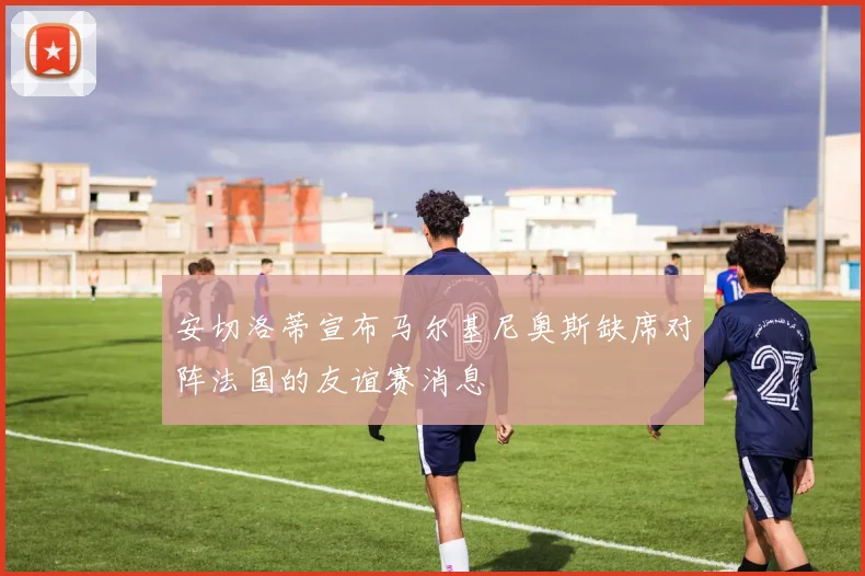 安切洛蒂宣布马尔基尼奥斯缺席对阵法国的友谊赛消息