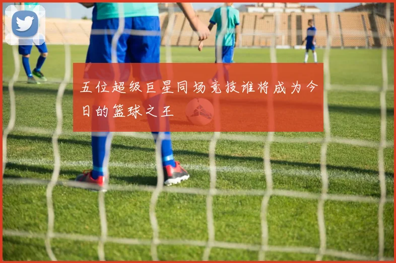 五位超级巨星同场竞技谁将成为今日的篮球之王