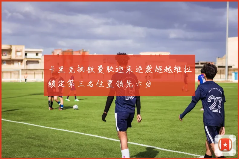 卡里克执教曼联迎来逆袭超越维拉锁定第三名位置领先六分