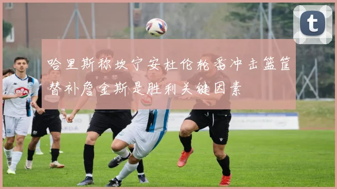哈里斯称坎宁安杜伦轮番冲击篮筐替补詹金斯是胜利关键因素