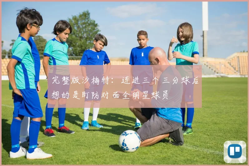 完整版沙梅特：连进三个三分球后想的是盯防对面全明星球员