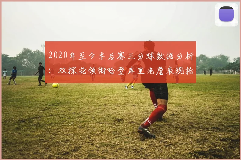 2020年至今季后赛三分球数据分析：双探花领衔哈登库里老詹表现抢眼