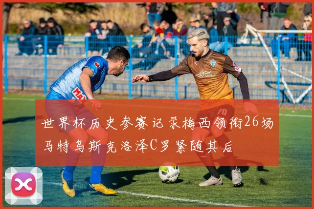 世界杯历史参赛记录梅西领衔26场马特乌斯克洛泽C罗紧随其后
