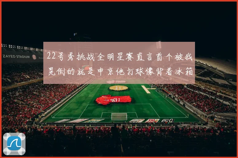 22号秀挑战全明星赛直言首个被我晃倒的就是申京他打球像背着冰箱一样笨重