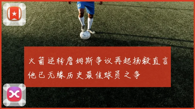 火箭逆转詹姆斯争议再起杨毅直言他已无缘历史最佳球员之争