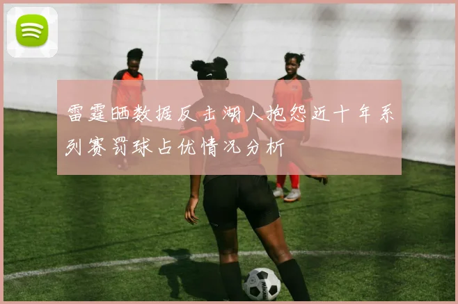 雷霆晒数据反击湖人抱怨近十年系列赛罚球占优情况分析