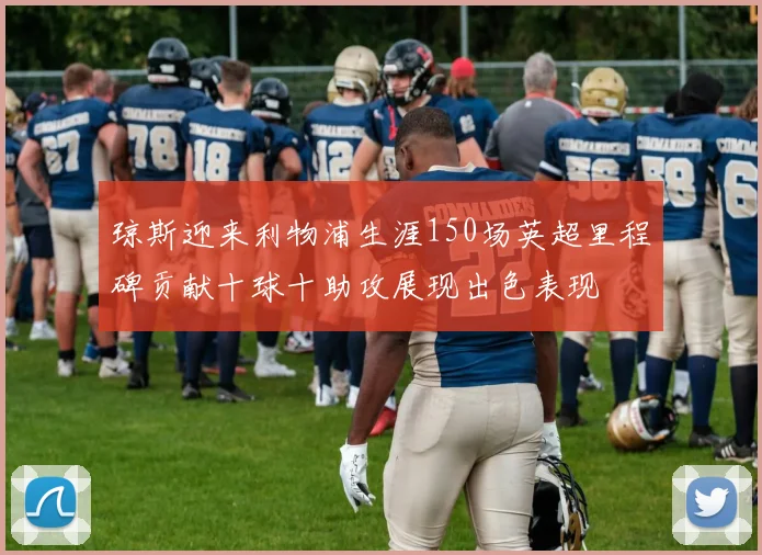 琼斯迎来利物浦生涯150场英超里程碑贡献十球十助攻展现出色表现
