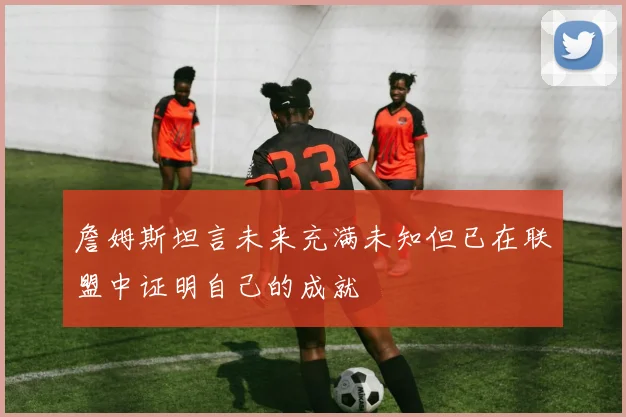 詹姆斯坦言未来充满未知但已在联盟中证明自己的成就