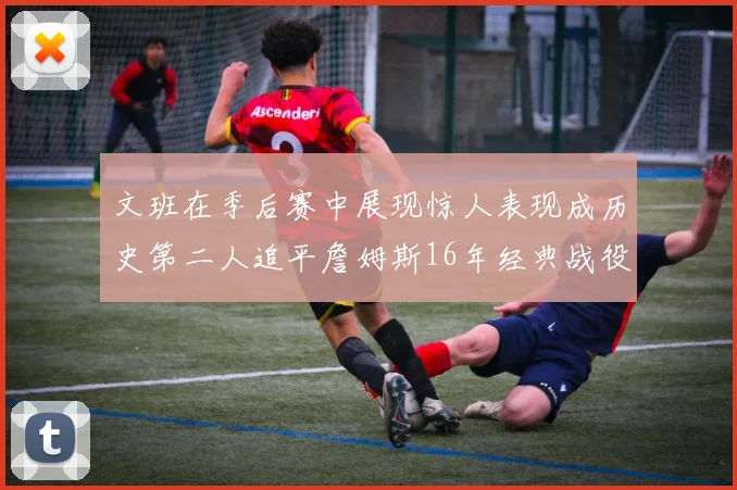 文班在季后赛中展现惊人表现成历史第二人追平詹姆斯16年经典战役记录