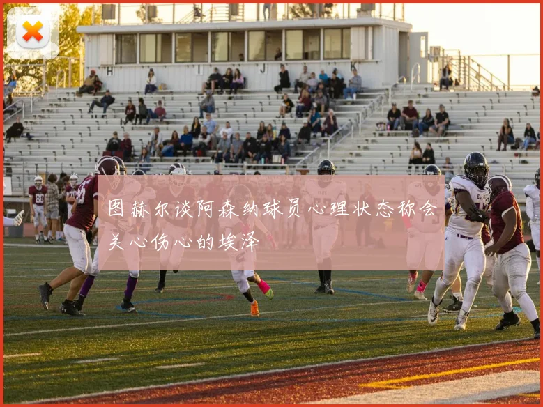 图赫尔谈阿森纳球员心理状态称会关心伤心的埃泽
